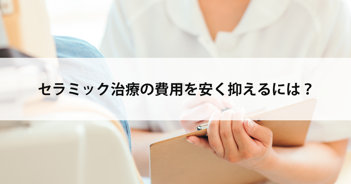 【新潟市中央区新潟駅の歯医者】セラミック治療の費用を安く抑えるには?